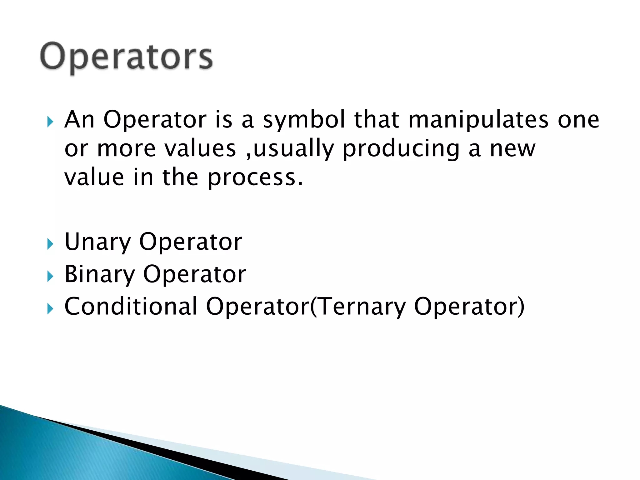  An Operator is a symbol that manipulates one
or more values ,usually producing a new
value in the process.
 Unary Operator
 Binary Operator
 Conditional Operator(Ternary Operator)
 