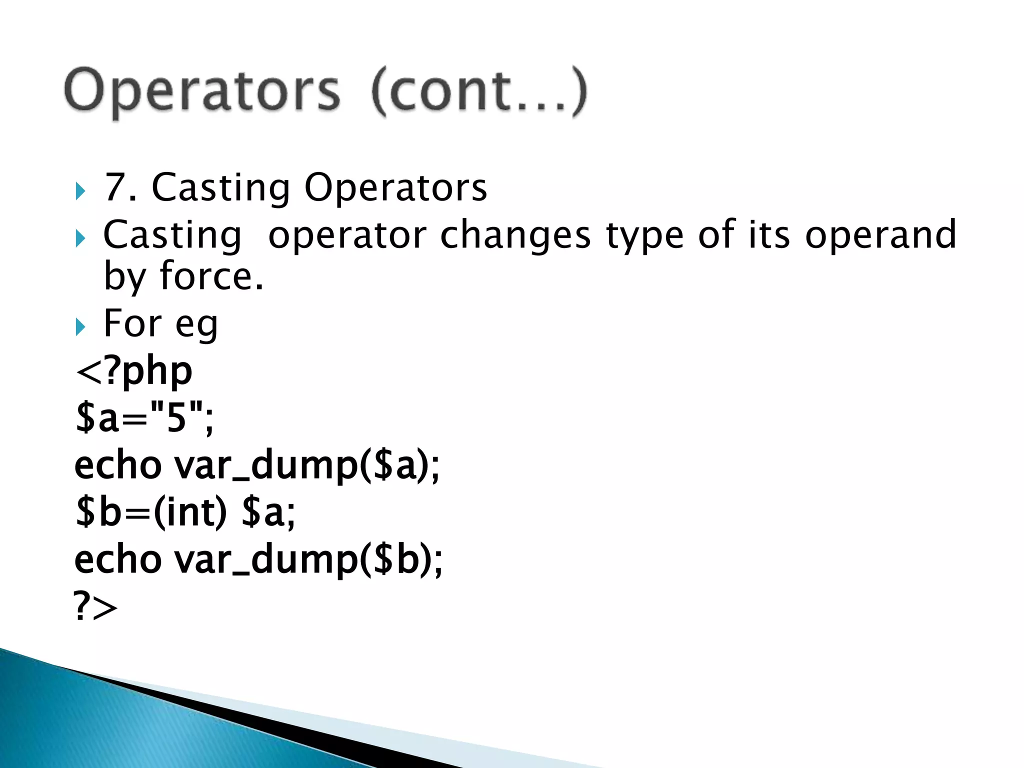  7. Casting Operators
 Casting operator changes type of its operand
by force.
 For eg
<?php
$a="5";
echo var_dump($a);
$b=(int) $a;
echo var_dump($b);
?>
 