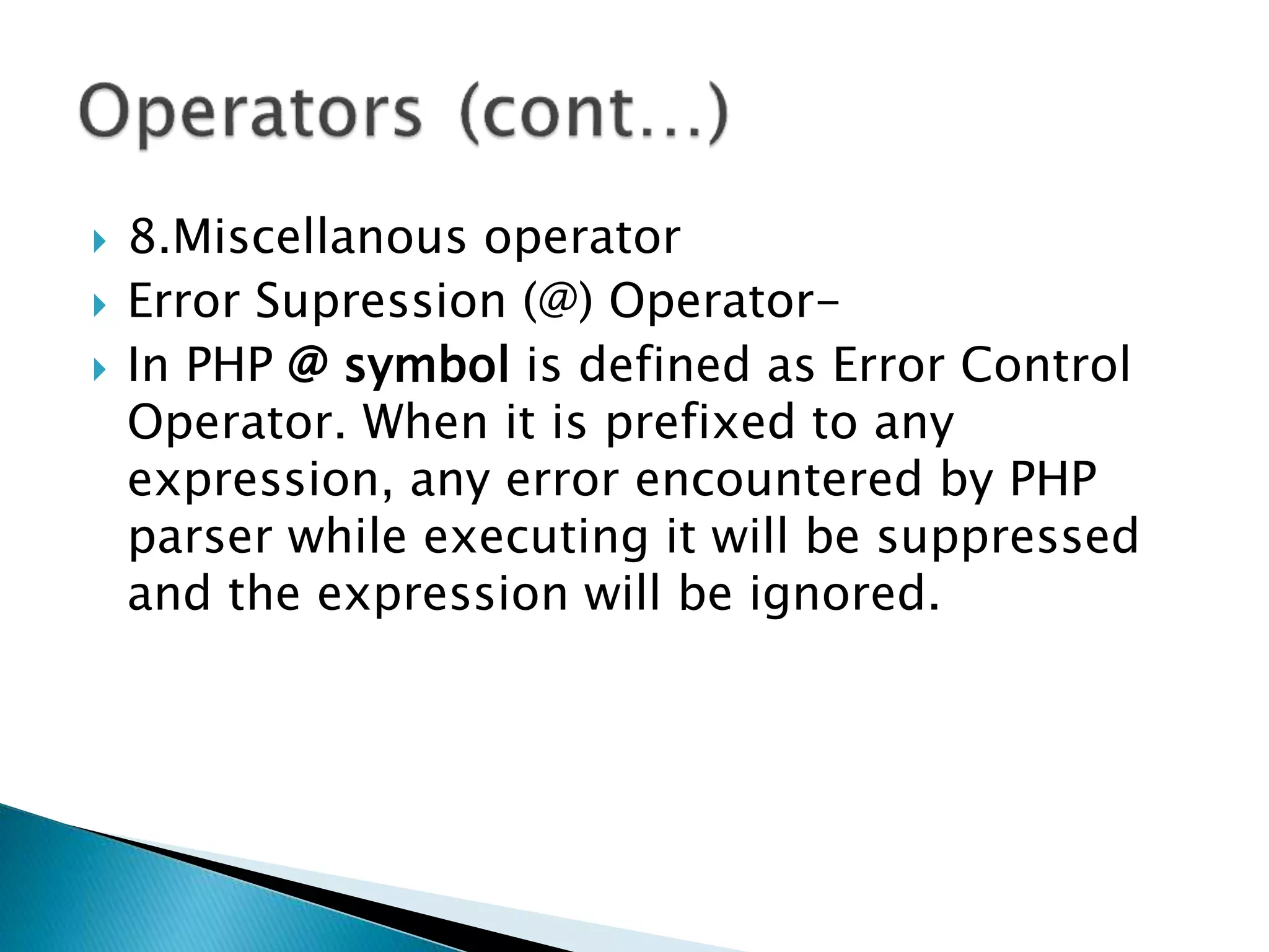  8.Miscellanous operator
 Error Supression (@) Operator-
 In PHP @ symbol is defined as Error Control
Operator. When it is prefixed to any
expression, any error encountered by PHP
parser while executing it will be suppressed
and the expression will be ignored.
 