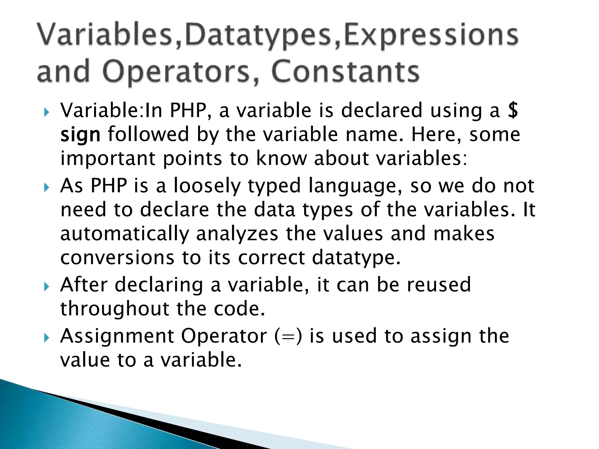  Variable:In PHP, a variable is declared using a $
sign followed by the variable name. Here, some
important points to know about variables:
 As PHP is a loosely typed language, so we do not
need to declare the data types of the variables. It
automatically analyzes the values and makes
conversions to its correct datatype.
 After declaring a variable, it can be reused
throughout the code.
 Assignment Operator (=) is used to assign the
value to a variable.
 