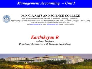 Management Accounting – Unit I
Karthikeyan R
Assistant Professor
Department of Commerce with Computer Applications
Dr. N.G.P. ARTS AND SCIENCE COLLEGE
(An Autonomous Institution, Affiliated to Bharathiar University, Coimbatore)
Approved by Government of Tamil Nadu and Accredited by NAAC with A++ Grade (3nd Cycle – 3.64 CGPA)
Dr. N.G.P.- Kalapatti Road, Coimbatore-641048, Tamil Nadu, India
Web: www.drngpasc.ac.in | Email: info@drngpasc.ac.in | Phone: +91-422-2369100
 