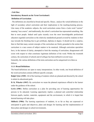 HU
Secondary school curriculum 2011 Page 1
. Unit One:
Introductory Remark on the Term Curriculum1:
Definition of Curriculum
. The definitions are classified as broad and specific. Hence, analyze the varied definitions in the
light of secondary school curriculum and their implications to the teaching-learning process.
Like many of the academic subjects, the word curriculum comes from a Latin word “currere”
meaning “race course”, and traditionally, the school’s curriculum has represented something like
that to most people. Indeed until quite recently even the most knowledgeable professional
educators regarded curriculum as the relatively standardized ground covered by students in their
race towards the finishing line to get certificate, diploma or degree. It should not be a surprise,
then to find that many current concepts of the curriculum are firmly grounded in the notion that
curriculum is a race course of subject matters to be mastered. Although curriculum specialists
have, in the interest of clarity, attempted to limit the meaning of curriculum, disagreement still
exists with respect to what constitutes legitimate definition of the word. Within the twentieth
century, the curriculum of schools and of colleges has been defined in several ways.
Generally, the various definitions of the term curriculum can be categorized in to three as
follows:
1.1.1: Broad Definitions
The board definitions are open to many interpretations. In other words, one broad definition of
the word curriculum contains different specific concepts.
Ralph Tyler (1949): All of the learning of students which are planned and directed by the school
to attain its educational goals.
D. K. Wheeler (1967): By curriculum we mean the planned experiences offered to the learner
under the guidance of the school.
Lewis (1981): Define curriculum as a plan for providing sets of learning opportunities for
persons to be educated. Learning opportunity implies a planned and controlled relationship
between pupils, teacher, materials, equipment and the environment, in which it is hoped that
desired learning will take place.
Shilbeck (1984): The learning experiences of students, in so far as they are expressed or
anticipated in goals and objectives, plans and designs for learning and the implementation of
these plans and designs in school environments.
 