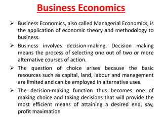 Business Economics
 Business Economics, also called Managerial Economics, is
the application of economic theory and methodology to
business.
 Business involves decision-making. Decision making
means the process of selecting one out of two or more
alternative courses of action.
 The question of choice arises because the basic
resources such as capital, land, labour and management
are limited and can be employed in alternative uses.
 The decision-making function thus becomes one of
making choice and taking decisions that will provide the
most efficient means of attaining a desired end, say,
profit maximation
 