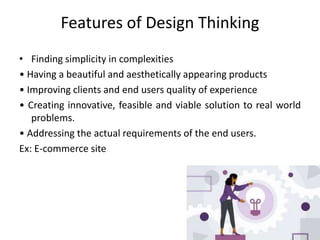 Features of Design Thinking
• Finding simplicity in complexities
• Having a beautiful and aesthetically appearing products
• Improving clients and end users quality of experience
• Creating innovative, feasible and viable solution to real world
problems.
• Addressing the actual requirements of the end users.
Ex: E-commerce site
 