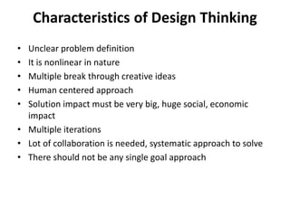 Characteristics of Design Thinking
• Unclear problem definition
• It is nonlinear in nature
• Multiple break through creative ideas
• Human centered approach
• Solution impact must be very big, huge social, economic
impact
• Multiple iterations
• Lot of collaboration is needed, systematic approach to solve
• There should not be any single goal approach
 