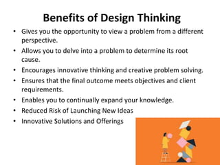 Benefits of Design Thinking
• Gives you the opportunity to view a problem from a different
perspective.
• Allows you to delve into a problem to determine its root
cause.
• Encourages innovative thinking and creative problem solving.
• Ensures that the final outcome meets objectives and client
requirements.
• Enables you to continually expand your knowledge.
• Reduced Risk of Launching New Ideas
• Innovative Solutions and Offerings
 