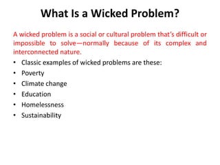 What Is a Wicked Problem?
A wicked problem is a social or cultural problem that’s difficult or
impossible to solve—normally because of its complex and
interconnected nature.
• Classic examples of wicked problems are these:
• Poverty
• Climate change
• Education
• Homelessness
• Sustainability
 