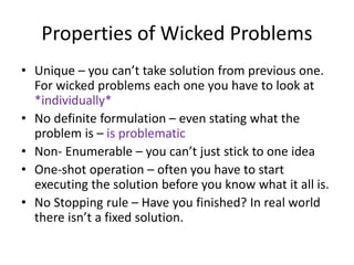 Properties of Wicked Problems
• Unique – you can’t take solution from previous one.
For wicked problems each one you have to look at
*individually*
• No definite formulation – even stating what the
problem is – is problematic
• Non- Enumerable – you can’t just stick to one idea
• One-shot operation – often you have to start
executing the solution before you know what it all is.
• No Stopping rule – Have you finished? In real world
there isn’t a fixed solution.
 