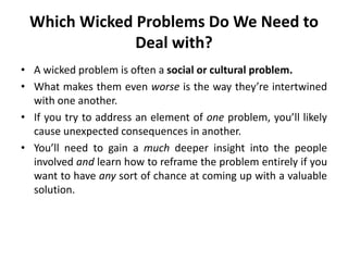 Which Wicked Problems Do We Need to
Deal with?
• A wicked problem is often a social or cultural problem.
• What makes them even worse is the way they’re intertwined
with one another.
• If you try to address an element of one problem, you’ll likely
cause unexpected consequences in another.
• You’ll need to gain a much deeper insight into the people
involved and learn how to reframe the problem entirely if you
want to have any sort of chance at coming up with a valuable
solution.
 