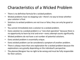 Characteristics of a Wicked Problem
• There is no definitive formula for a wicked problem.
• Wicked problems have no stopping rule—there’s no way to know whether
your solution is final.
• Solutions to wicked problems are not true or false; they can only be good or
bad.
• You cannot immediately test a solution to a wicked problem.
• Every solution to a wicked problem is a "one-shot operation" because there is
no opportunity to learn by trial and error—every attempt counts significantly.
• Wicked problems do not have a set number of potential solutions.
• Every wicked problem is essentially unique.
• Every wicked problem can be considered a symptom of another problem.
• There is always more than one explanation for a wicked problem because the
explanations vary greatly depending on the individual’s perspective.
• The planner/designer has no right to be wrong and must be fully responsible
for their actions.
 