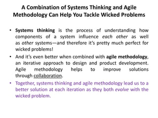 A Combination of Systems Thinking and Agile
Methodology Can Help You Tackle Wicked Problems
• Systems thinking is the process of understanding how
components of a system influence each other as well
as other systems—and therefore it’s pretty much perfect for
wicked problems!
• And it’s even better when combined with agile methodology,
an iterative approach to design and product development.
Agile methodology helps to improve solutions
through collaboration.
• Together, systems thinking and agile methodology lead us to a
better solution at each iteration as they both evolve with the
wicked problem.
 