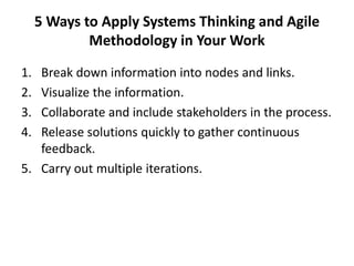 5 Ways to Apply Systems Thinking and Agile
Methodology in Your Work
1. Break down information into nodes and links.
2. Visualize the information.
3. Collaborate and include stakeholders in the process.
4. Release solutions quickly to gather continuous
feedback.
5. Carry out multiple iterations.
 