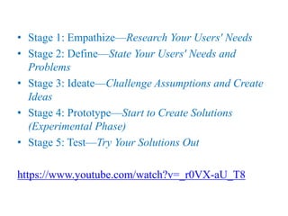• Stage 1: Empathize—Research Your Users' Needs
• Stage 2: Define—State Your Users' Needs and
Problems
• Stage 3: Ideate—Challenge Assumptions and Create
Ideas
• Stage 4: Prototype—Start to Create Solutions
(Experimental Phase)
• Stage 5: Test—Try Your Solutions Out
https://www.youtube.com/watch?v=_r0VX-aU_T8
 