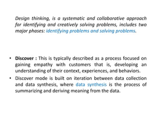 Design thinking, is a systematic and collaborative approach
for identifying and creatively solving problems, includes two
major phases: identifying problems and solving problems.
• Discover : This is typically described as a process focused on
gaining empathy with customers that is, developing an
understanding of their context, experiences, and behaviors.
• Discover mode is built on iteration between data collection
and data synthesis, where data synthesis is the process of
summarizing and deriving meaning from the data.
 