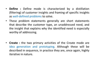 • Define : Define mode is characterized by a distillation
(filtering) of customer insights and framing of specific insights
as well-defined problems to solve.
• These problem statements generally are short statements
that describe the customer type, an unaddressed need, and
the insight that explains why the identified need is especially
worthy of addressing.
• Create : the two primary activities of the Create mode are
idea generation and prototyping. Although these will be
described in sequence, in practice they are, once again, highly
iterative in nature.
 
