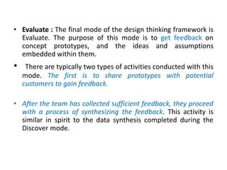 • Evaluate : The final mode of the design thinking framework is
Evaluate. The purpose of this mode is to get feedback on
concept prototypes, and the ideas and assumptions
embedded within them.
• There are typically two types of activities conducted with this
mode. The first is to share prototypes with potential
customers to gain feedback.
• After the team has collected sufficient feedback, they proceed
with a process of synthesizing the feedback. This activity is
similar in spirit to the data synthesis completed during the
Discover mode.
 