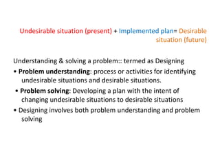 Undesirable situation (present) + Implemented plan= Desirable
situation (future)
Understanding & solving a problem:: termed as Designing
• Problem understanding: process or activities for identifying
undesirable situations and desirable situations.
• Problem solving: Developing a plan with the intent of
changing undesirable situations to desirable situations
• Designing involves both problem understanding and problem
solving
 