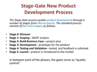 Stage-Gate New Product
Development Process
The Stage-Gate process guides product development through a
number of stages from idea-to-launch. The standard process
consists of five main stages, as follows.
• Stage 0: Discover
• Stage 1: Scoping - SWOT analysis
• Stage 2: Build Business Case – project plan
• Stage 3: Development - prototype for the product
• Stage 4: Testing and Validation - tested, and feedback is collected
• Stage 5: Launch - product is introduced to the market
In between each of the phases, the gates serve as “quality
control”
 