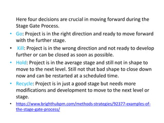 Here four decisions are crucial in moving forward during the
Stage Gate Process.
• Go: Project is in the right direction and ready to move forward
with the further stage.
• Kill: Project is in the wrong direction and not ready to develop
further or can be closed as soon as possible.
• Hold: Project is in the average stage and still not in shape to
move to the next level. Still not that bad shape to close down
now and can be restarted at a scheduled time.
• Recycle: Project is in just a good stage but needs more
modifications and development to move to the next level or
stage.
• https://www.brighthubpm.com/methods-strategies/92377-examples-of-
the-stage-gate-process/
 