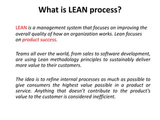 What is LEAN process?
LEAN is a management system that focuses on improving the
overall quality of how an organization works. Lean focuses
on product success.
Teams all over the world, from sales to software development,
are using Lean methodology principles to sustainably deliver
more value to their customers.
The idea is to refine internal processes as much as possible to
give consumers the highest value possible in a product or
service. Anything that doesn’t contribute to the product’s
value to the customer is considered inefficient.
 