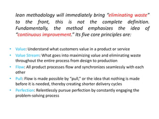 lean methodology will immediately bring “eliminating waste”
to the front, this is not the complete definition.
Fundamentally, the method emphasizes the idea of
“continuous improvement.” Its five core principles are:
• Value: Understand what customers value in a product or service
• Value Stream: What goes into maximizing value and eliminating waste
throughout the entire process from design to production
• Flow: All product processes flow and synchronizes seamlessly with each
other
• Pull: Flow is made possible by “pull,” or the idea that nothing is made
before it is needed, thereby creating shorter delivery cycles
• Perfection: Relentlessly pursue perfection by constantly engaging the
problem-solving process
 