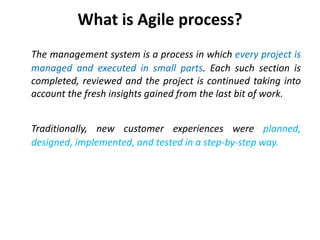What is Agile process?
The management system is a process in which every project is
managed and executed in small parts. Each such section is
completed, reviewed and the project is continued taking into
account the fresh insights gained from the last bit of work.
Traditionally, new customer experiences were planned,
designed, implemented, and tested in a step-by-step way.
 
