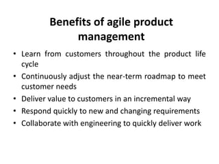 Benefits of agile product
management
• Learn from customers throughout the product life
cycle
• Continuously adjust the near-term roadmap to meet
customer needs
• Deliver value to customers in an incremental way
• Respond quickly to new and changing requirements
• Collaborate with engineering to quickly deliver work
 