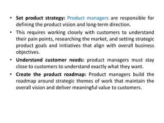 • Set product strategy: Product managers are responsible for
defining the product vision and long-term direction.
• This requires working closely with customers to understand
their pain points, researching the market, and setting strategic
product goals and initiatives that align with overall business
objectives.
• Understand customer needs: product managers must stay
close to customers to understand exactly what they want.
• Create the product roadmap: Product managers build the
roadmap around strategic themes of work that maintain the
overall vision and deliver meaningful value to customers.
 