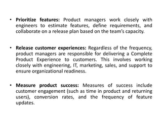 • Prioritize features: Product managers work closely with
engineers to estimate features, define requirements, and
collaborate on a release plan based on the team’s capacity.
• Release customer experiences: Regardless of the frequency,
product managers are responsible for delivering a Complete
Product Experience to customers. This involves working
closely with engineering, IT, marketing, sales, and support to
ensure organizational readiness.
• Measure product success: Measures of success include
customer engagement (such as time in product and returning
users), conversion rates, and the frequency of feature
updates.
 