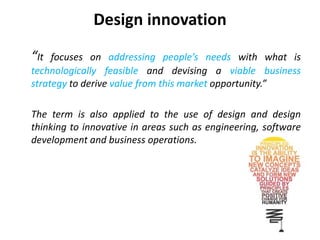 Design innovation
“It focuses on addressing people’s needs with what is
technologically feasible and devising a viable business
strategy to derive value from this market opportunity.”
The term is also applied to the use of design and design
thinking to innovative in areas such as engineering, software
development and business operations.
 