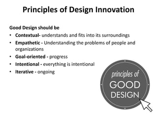 Principles of Design Innovation
Good Design should be
• Contextual- understands and fits into its surroundings
• Empathetic - Understanding the problems of people and
organizations
• Goal-oriented - progress
• Intentional - everything is intentional
• Iterative - ongoing
 