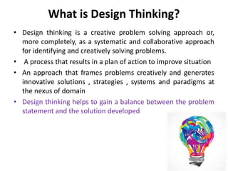 What is Design Thinking?
• Design thinking is a creative problem solving approach or,
more completely, as a systematic and collaborative approach
for identifying and creatively solving problems.
• A process that results in a plan of action to improve situation
• An approach that frames problems creatively and generates
innovative solutions , strategies , systems and paradigms at
the nexus of domain
• Design thinking helps to gain a balance between the problem
statement and the solution developed
 