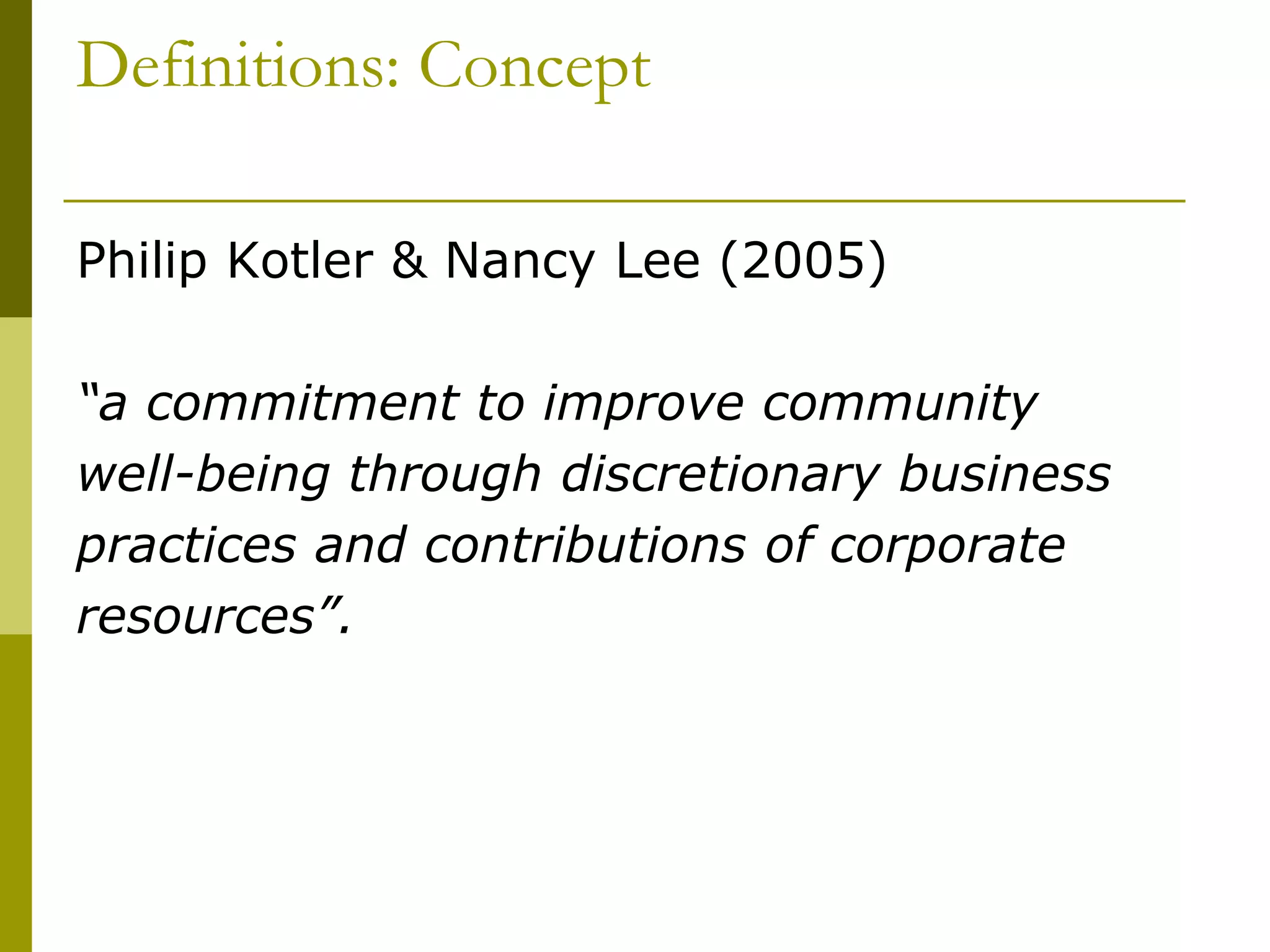 Definitions: Concept
Philip Kotler & Nancy Lee (2005)
“a commitment to improve community
well-being through discretionary business
practices and contributions of corporate
resources”.
 