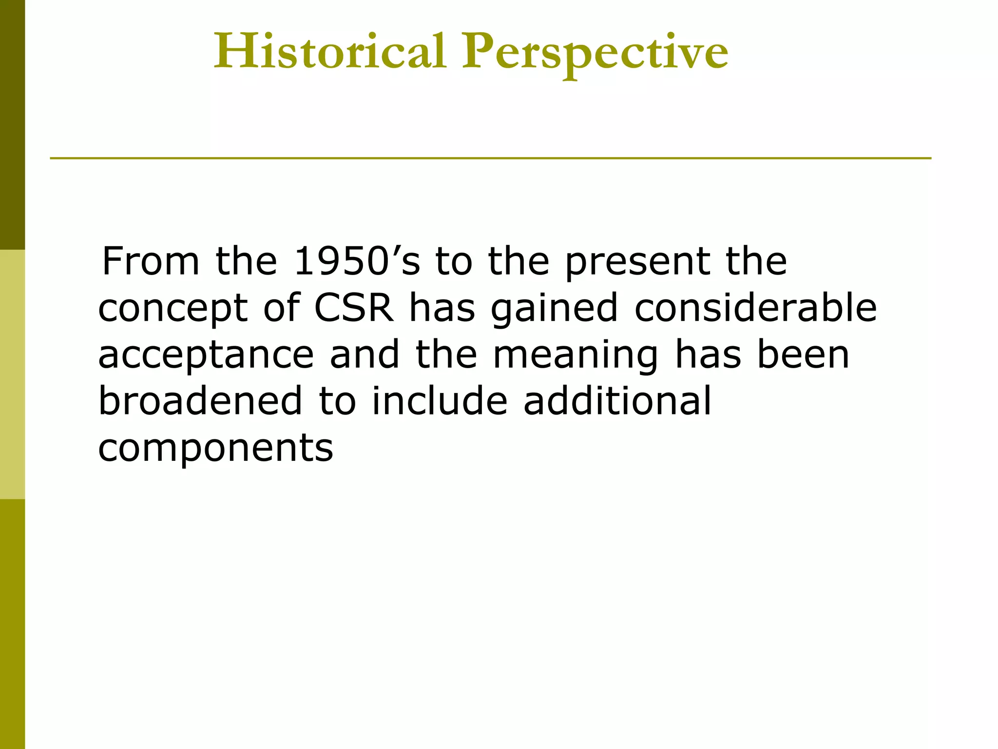 Historical Perspective
From the 1950’s to the present the
concept of CSR has gained considerable
acceptance and the meaning has been
broadened to include additional
components
 