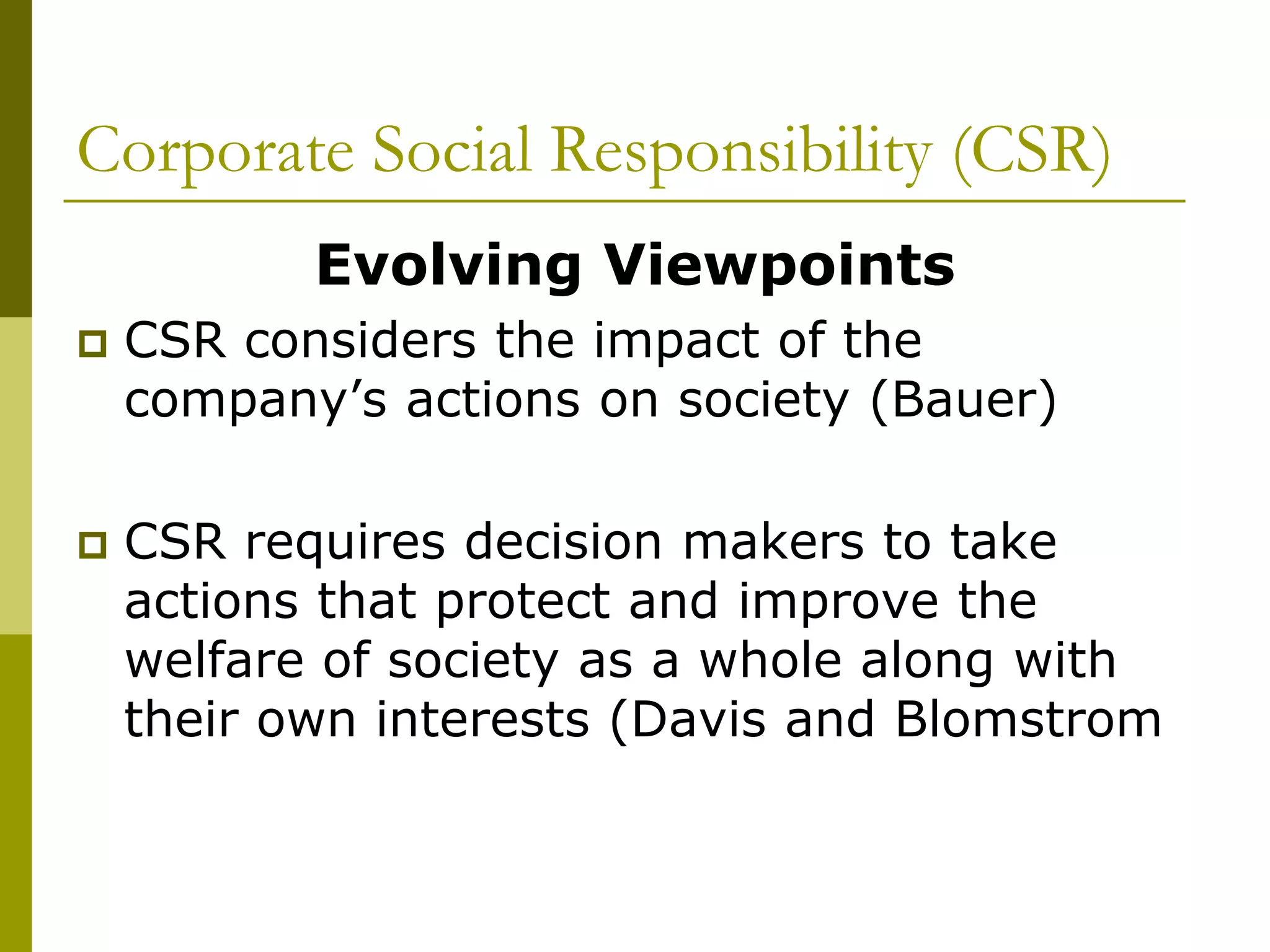 Corporate Social Responsibility (CSR)
Evolving Viewpoints
 CSR considers the impact of the
company’s actions on society (Bauer)
 CSR requires decision makers to take
actions that protect and improve the
welfare of society as a whole along with
their own interests (Davis and Blomstrom
 