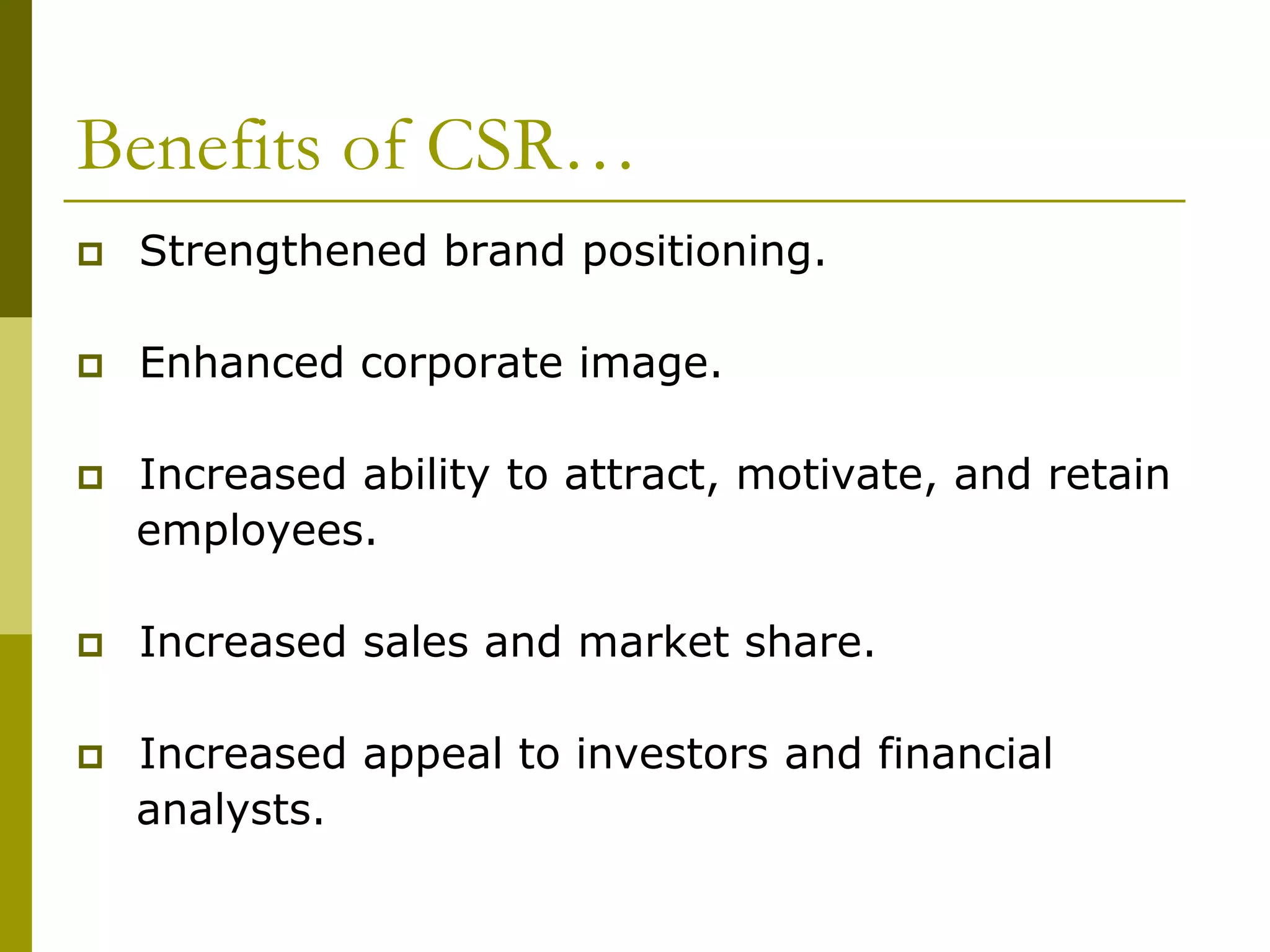 Benefits of CSR…
 Strengthened brand positioning.
 Enhanced corporate image.
 Increased ability to attract, motivate, and retain
employees.
 Increased sales and market share.
 Increased appeal to investors and financial
analysts.
 