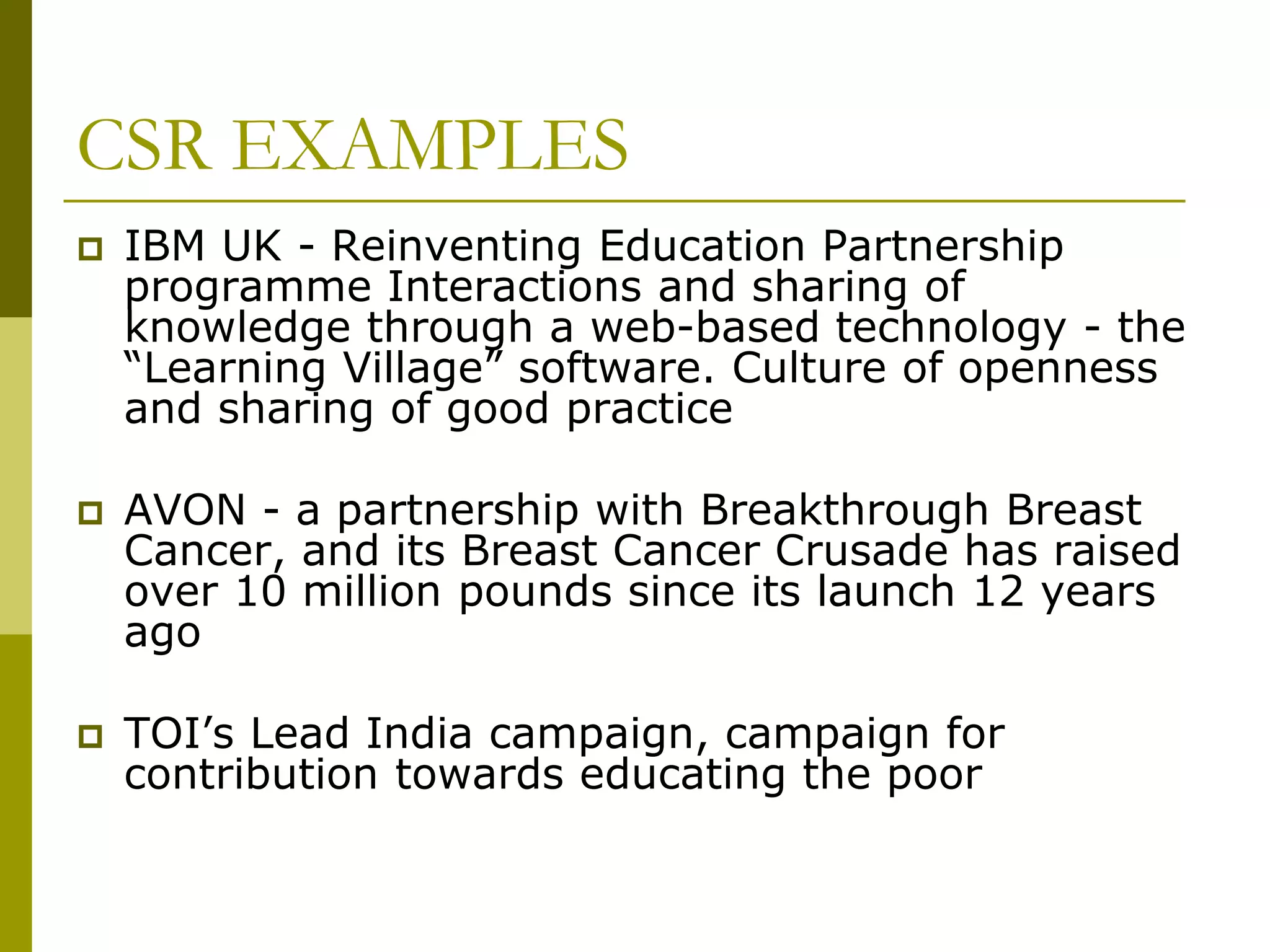 CSR EXAMPLES
 IBM UK - Reinventing Education Partnership
programme Interactions and sharing of
knowledge through a web-based technology - the
“Learning Village” software. Culture of openness
and sharing of good practice
 AVON - a partnership with Breakthrough Breast
Cancer, and its Breast Cancer Crusade has raised
over 10 million pounds since its launch 12 years
ago
 TOI’s Lead India campaign, campaign for
contribution towards educating the poor
 