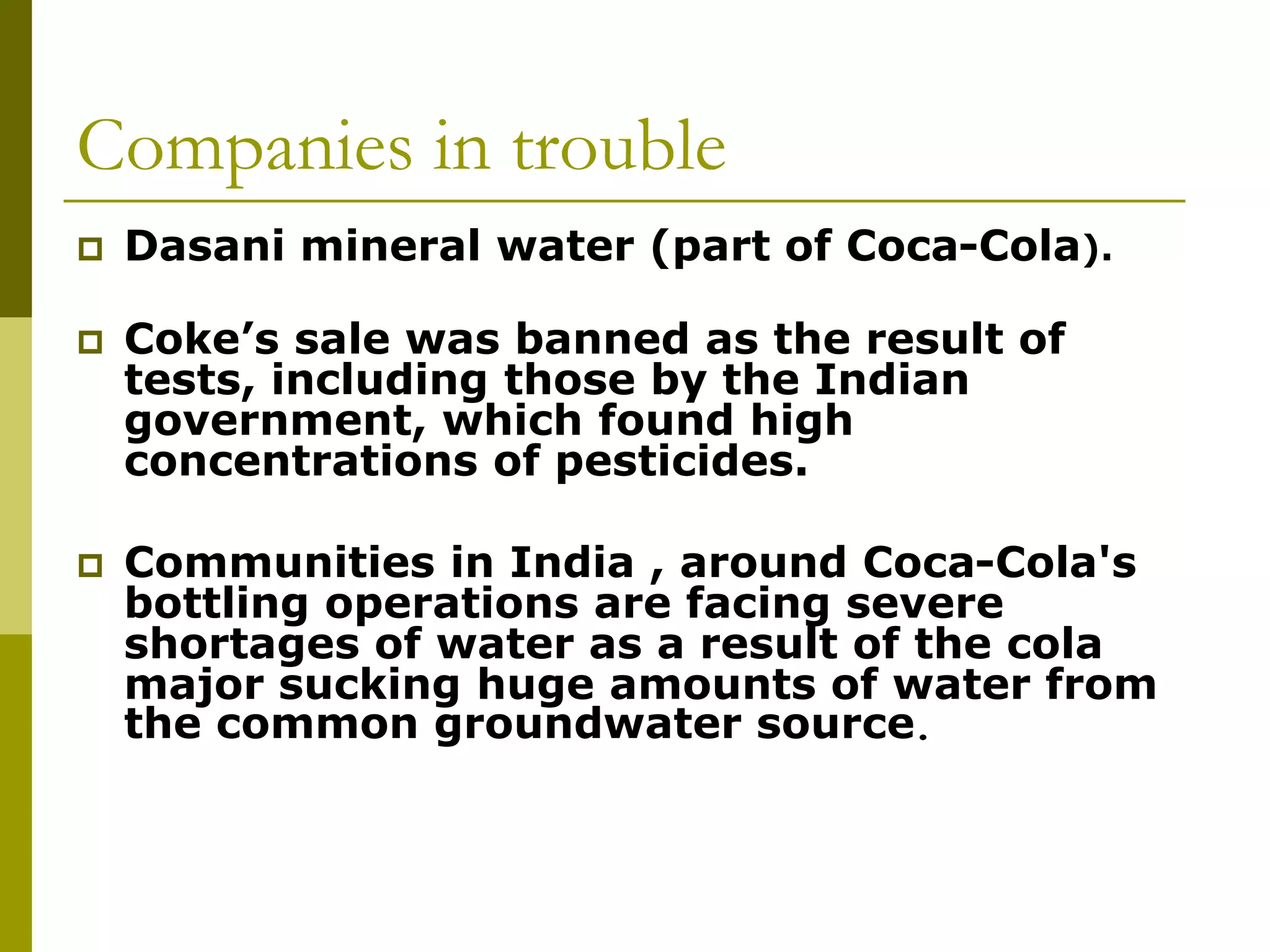 Companies in trouble
 Dasani mineral water (part of Coca-Cola).
 Coke’s sale was banned as the result of
tests, including those by the Indian
government, which found high
concentrations of pesticides.
 Communities in India , around Coca-Cola's
bottling operations are facing severe
shortages of water as a result of the cola
major sucking huge amounts of water from
the common groundwater source.
 