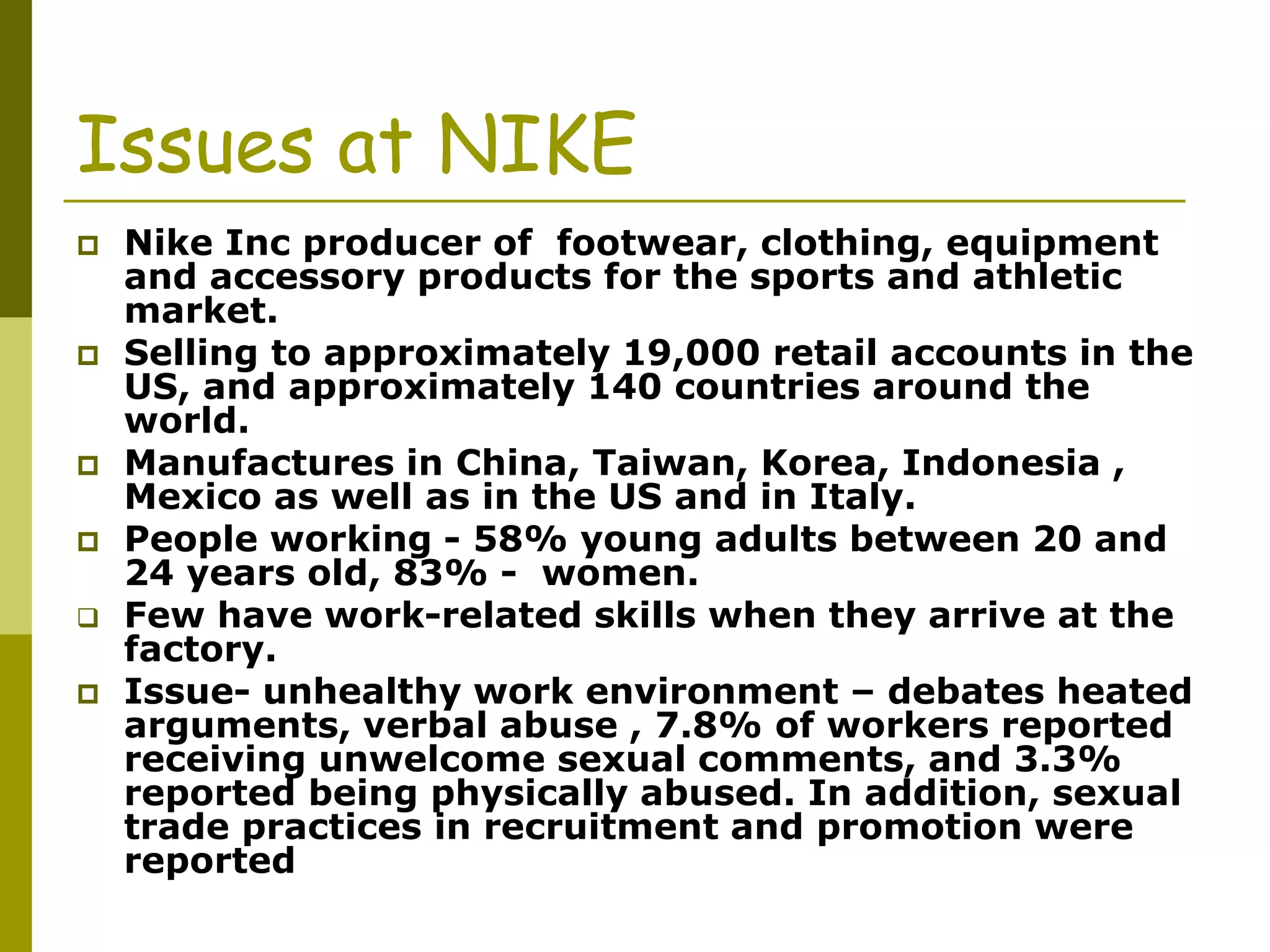 Issues at NIKE
 Nike Inc producer of footwear, clothing, equipment
and accessory products for the sports and athletic
market.
 Selling to approximately 19,000 retail accounts in the
US, and approximately 140 countries around the
world.
 Manufactures in China, Taiwan, Korea, Indonesia ,
Mexico as well as in the US and in Italy.
 People working - 58% young adults between 20 and
24 years old, 83% - women.
 Few have work-related skills when they arrive at the
factory.
 Issue- unhealthy work environment – debates heated
arguments, verbal abuse , 7.8% of workers reported
receiving unwelcome sexual comments, and 3.3%
reported being physically abused. In addition, sexual
trade practices in recruitment and promotion were
reported
 