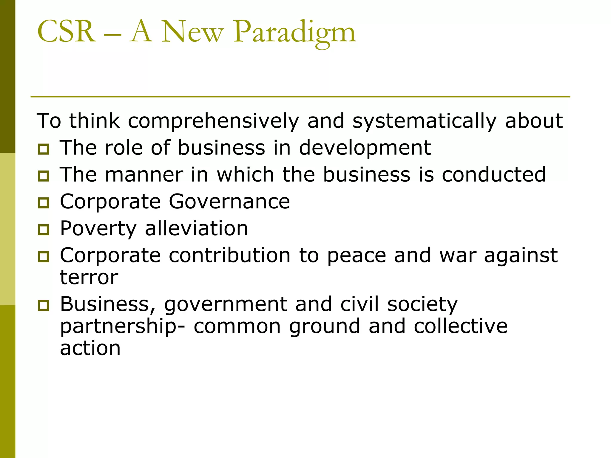 CSR – A New Paradigm
To think comprehensively and systematically about
 The role of business in development
 The manner in which the business is conducted
 Corporate Governance
 Poverty alleviation
 Corporate contribution to peace and war against
terror
 Business, government and civil society
partnership- common ground and collective
action
 