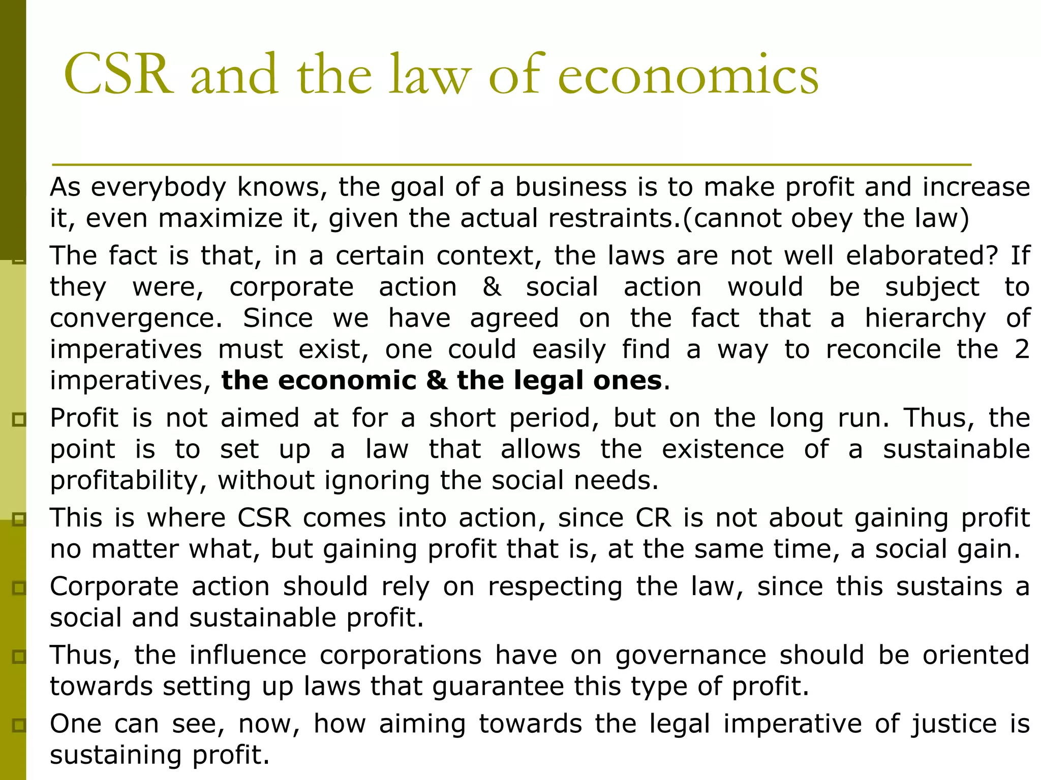 CSR and the law of economics
 As everybody knows, the goal of a business is to make profit and increase
it, even maximize it, given the actual restraints.(cannot obey the law)
 The fact is that, in a certain context, the laws are not well elaborated? If
they were, corporate action & social action would be subject to
convergence. Since we have agreed on the fact that a hierarchy of
imperatives must exist, one could easily find a way to reconcile the 2
imperatives, the economic & the legal ones.
 Profit is not aimed at for a short period, but on the long run. Thus, the
point is to set up a law that allows the existence of a sustainable
profitability, without ignoring the social needs.
 This is where CSR comes into action, since CR is not about gaining profit
no matter what, but gaining profit that is, at the same time, a social gain.
 Corporate action should rely on respecting the law, since this sustains a
social and sustainable profit.
 Thus, the influence corporations have on governance should be oriented
towards setting up laws that guarantee this type of profit.
 One can see, now, how aiming towards the legal imperative of justice is
sustaining profit.
 