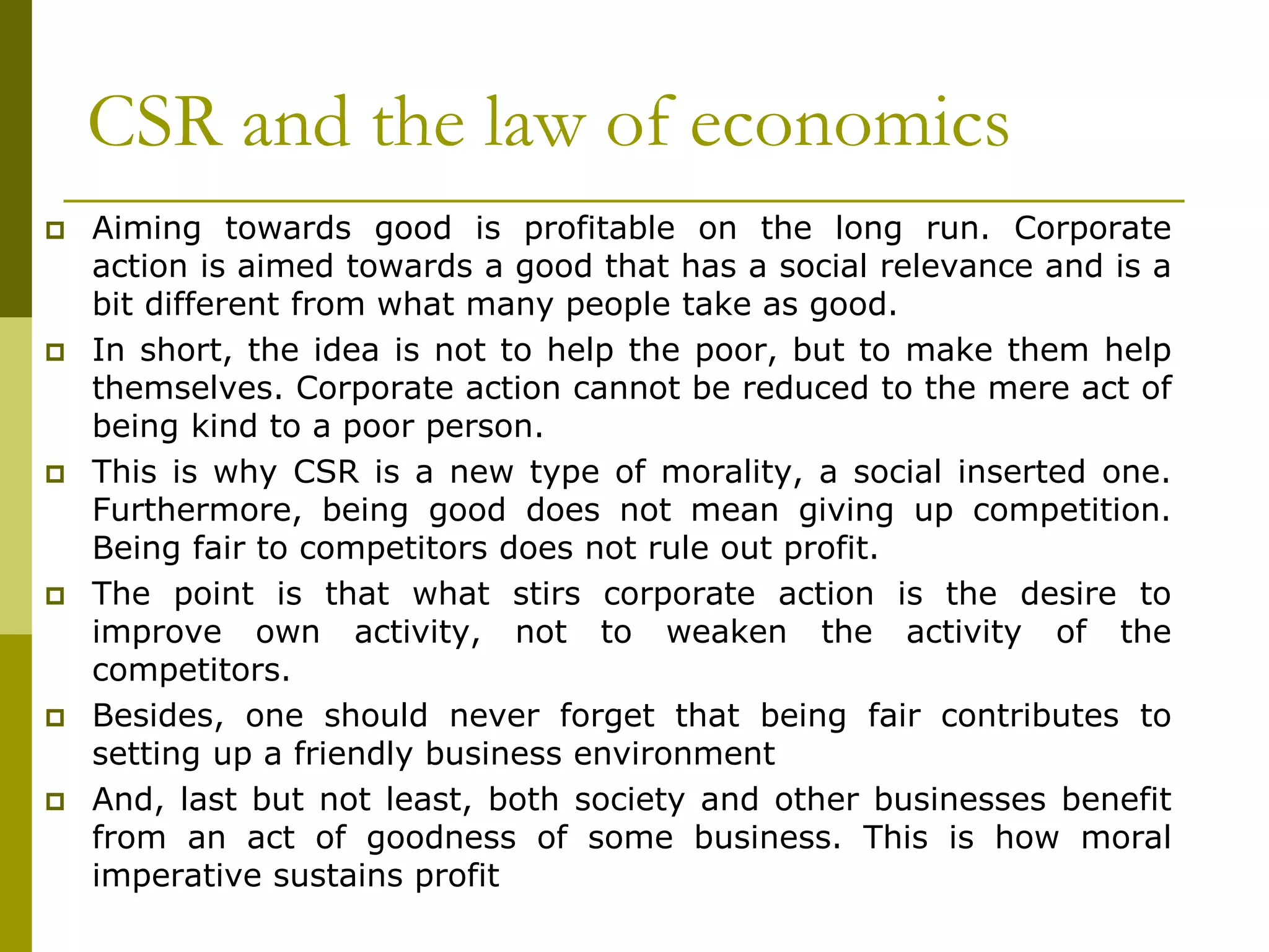 CSR and the law of economics
 Aiming towards good is profitable on the long run. Corporate
action is aimed towards a good that has a social relevance and is a
bit different from what many people take as good.
 In short, the idea is not to help the poor, but to make them help
themselves. Corporate action cannot be reduced to the mere act of
being kind to a poor person.
 This is why CSR is a new type of morality, a social inserted one.
Furthermore, being good does not mean giving up competition.
Being fair to competitors does not rule out profit.
 The point is that what stirs corporate action is the desire to
improve own activity, not to weaken the activity of the
competitors.
 Besides, one should never forget that being fair contributes to
setting up a friendly business environment
 And, last but not least, both society and other businesses benefit
from an act of goodness of some business. This is how moral
imperative sustains profit
 