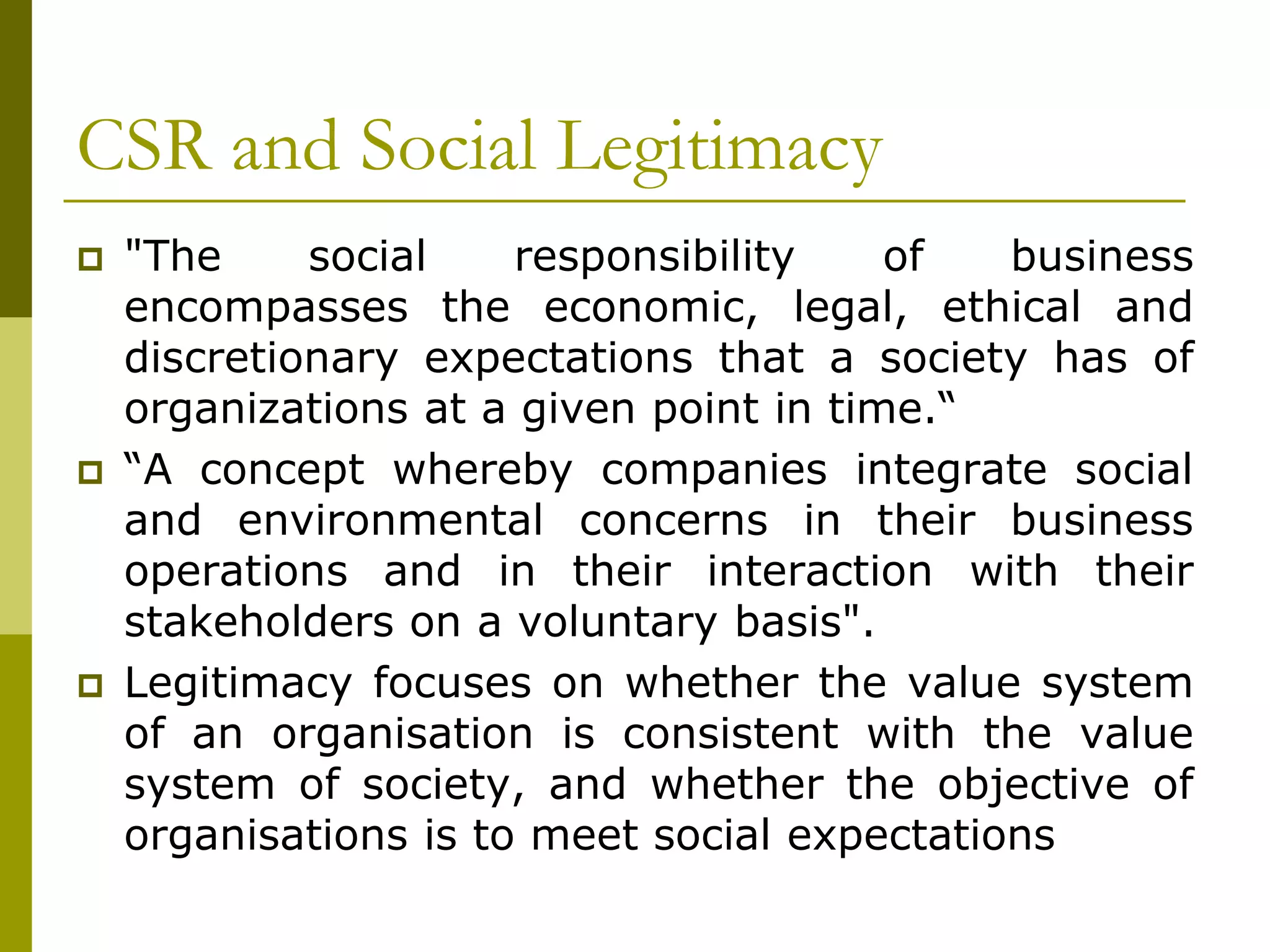 CSR and Social Legitimacy
 "The social responsibility of business
encompasses the economic, legal, ethical and
discretionary expectations that a society has of
organizations at a given point in time.“
 “A concept whereby companies integrate social
and environmental concerns in their business
operations and in their interaction with their
stakeholders on a voluntary basis".
 Legitimacy focuses on whether the value system
of an organisation is consistent with the value
system of society, and whether the objective of
organisations is to meet social expectations
 