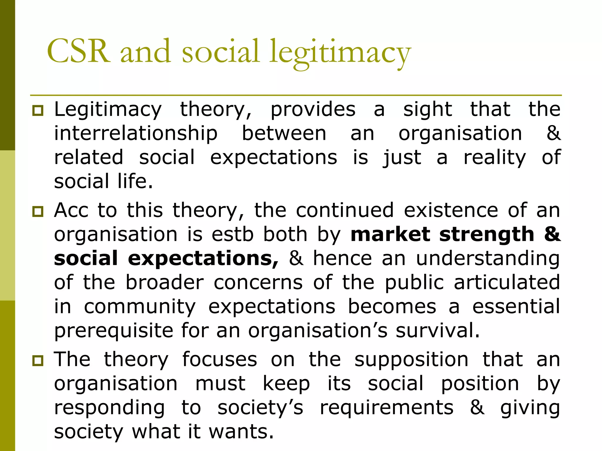 CSR and social legitimacy
 Legitimacy theory, provides a sight that the
interrelationship between an organisation &
related social expectations is just a reality of
social life.
 Acc to this theory, the continued existence of an
organisation is estb both by market strength &
social expectations, & hence an understanding
of the broader concerns of the public articulated
in community expectations becomes a essential
prerequisite for an organisation’s survival.
 The theory focuses on the supposition that an
organisation must keep its social position by
responding to society’s requirements & giving
society what it wants.
 