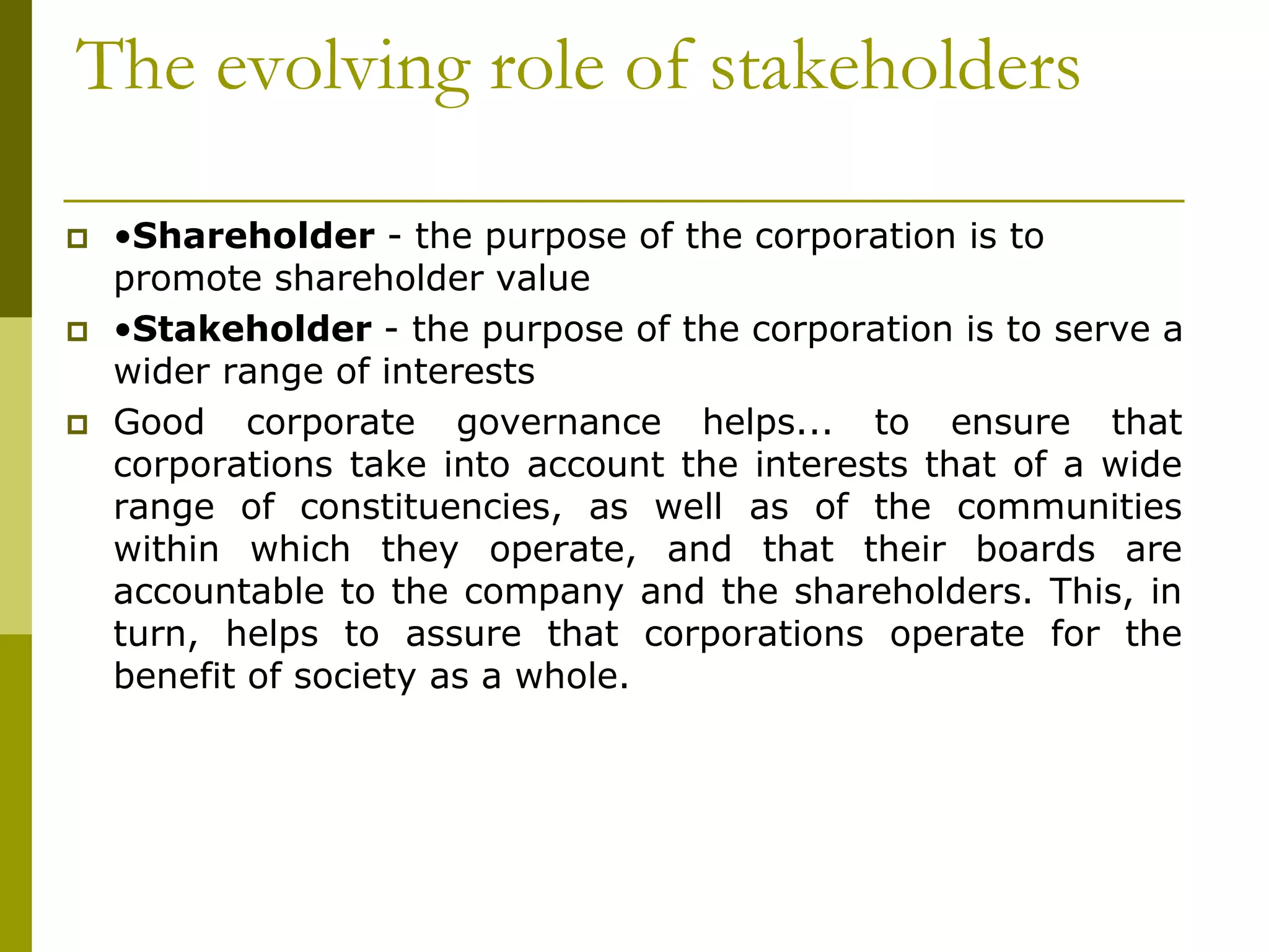 The evolving role of stakeholders
 •Shareholder - the purpose of the corporation is to
promote shareholder value
 •Stakeholder - the purpose of the corporation is to serve a
wider range of interests
 Good corporate governance helps... to ensure that
corporations take into account the interests that of a wide
range of constituencies, as well as of the communities
within which they operate, and that their boards are
accountable to the company and the shareholders. This, in
turn, helps to assure that corporations operate for the
benefit of society as a whole.
 