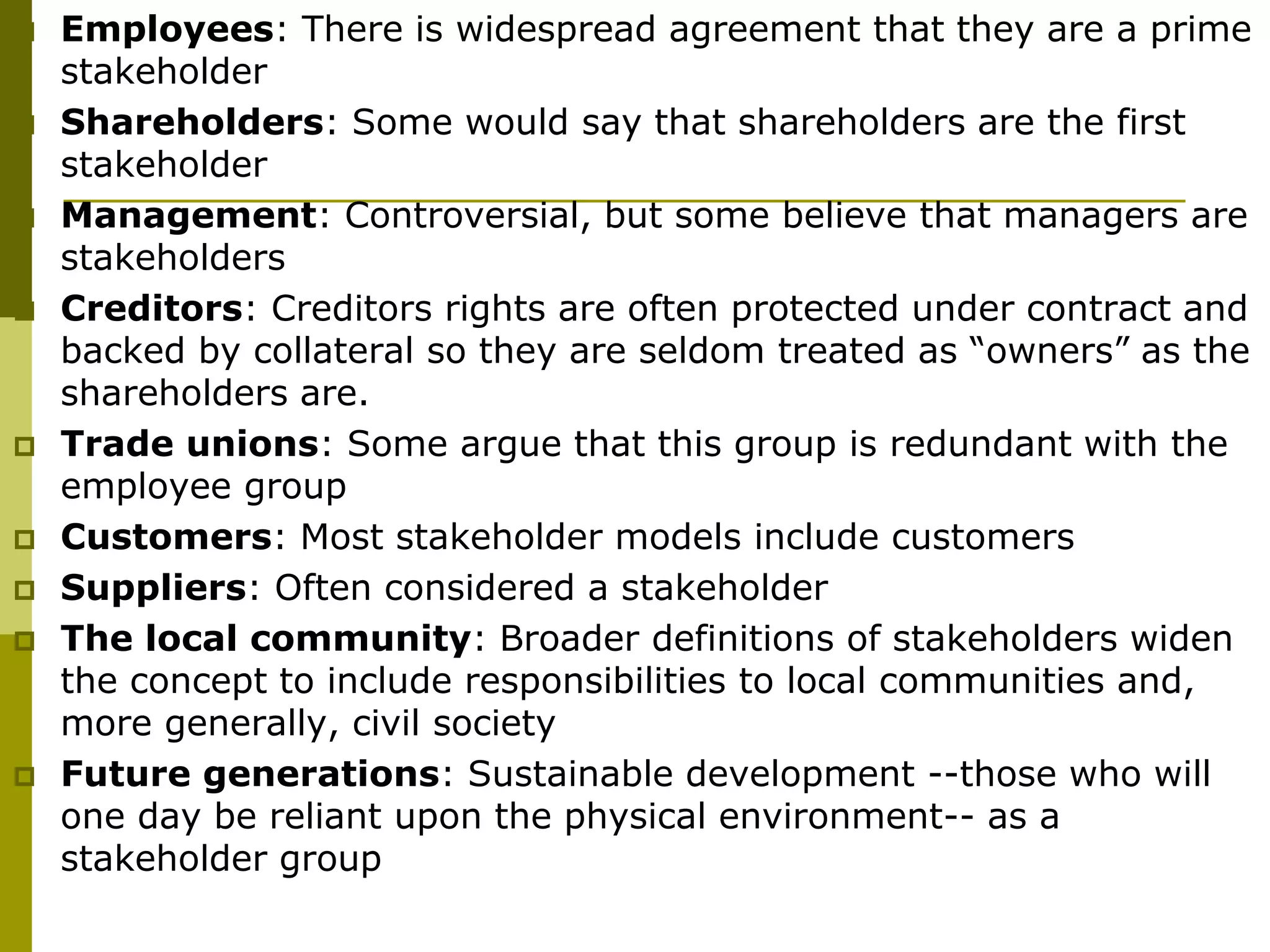  Employees: There is widespread agreement that they are a prime
stakeholder
 Shareholders: Some would say that shareholders are the first
stakeholder
 Management: Controversial, but some believe that managers are
stakeholders
 Creditors: Creditors rights are often protected under contract and
backed by collateral so they are seldom treated as “owners” as the
shareholders are.
 Trade unions: Some argue that this group is redundant with the
employee group
 Customers: Most stakeholder models include customers
 Suppliers: Often considered a stakeholder
 The local community: Broader definitions of stakeholders widen
the concept to include responsibilities to local communities and,
more generally, civil society
 Future generations: Sustainable development --those who will
one day be reliant upon the physical environment-- as a
stakeholder group
 