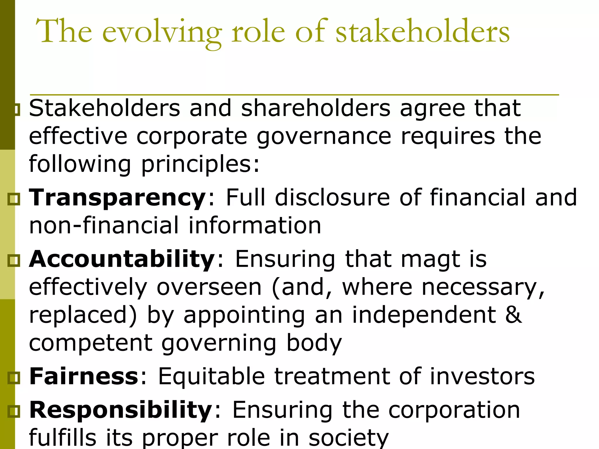  Stakeholders and shareholders agree that
effective corporate governance requires the
following principles:
 Transparency: Full disclosure of financial and
non-financial information
 Accountability: Ensuring that magt is
effectively overseen (and, where necessary,
replaced) by appointing an independent &
competent governing body
 Fairness: Equitable treatment of investors
 Responsibility: Ensuring the corporation
fulfills its proper role in society
The evolving role of stakeholders
 