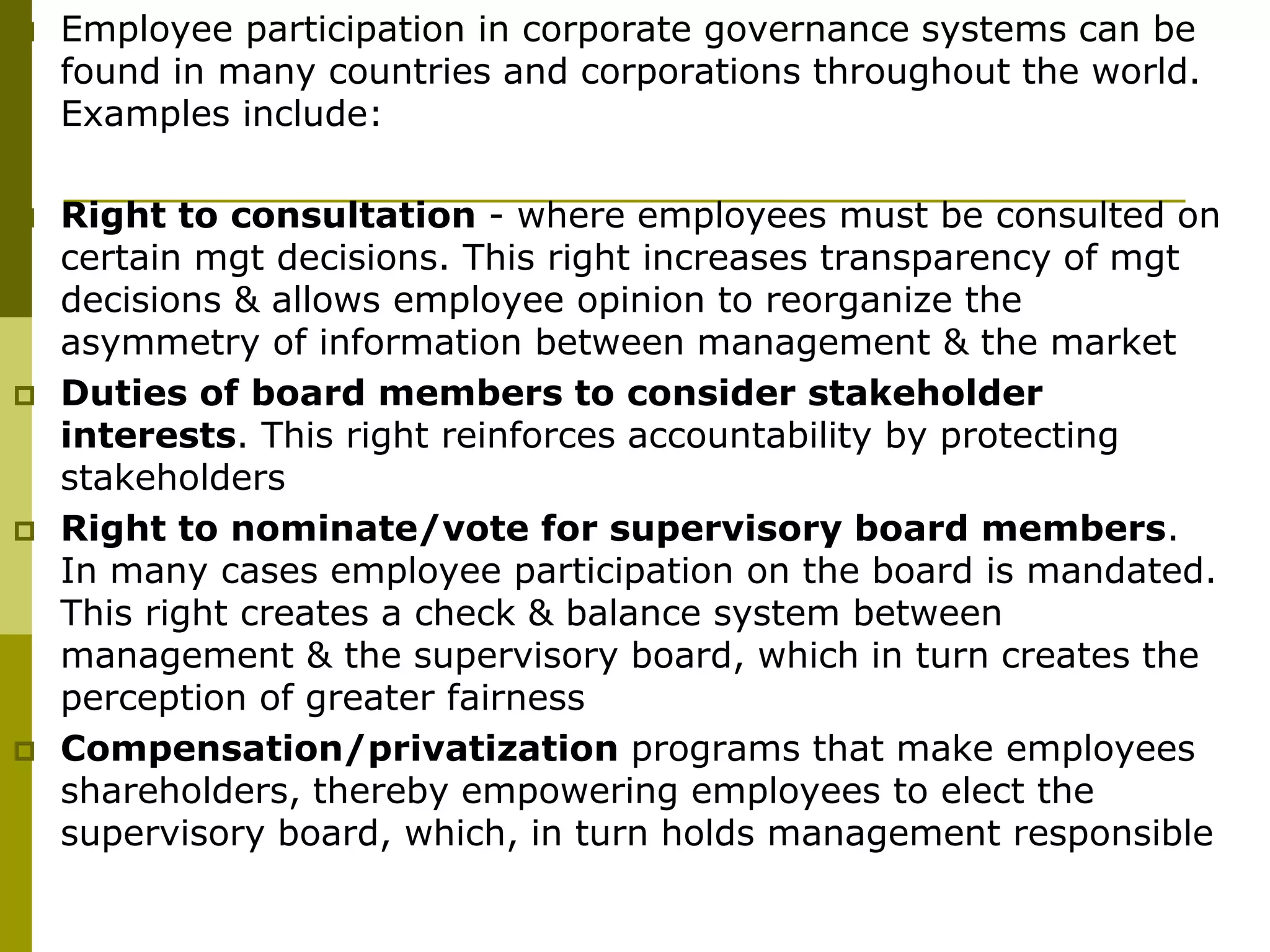  Employee participation in corporate governance systems can be
found in many countries and corporations throughout the world.
Examples include:
 Right to consultation - where employees must be consulted on
certain mgt decisions. This right increases transparency of mgt
decisions & allows employee opinion to reorganize the
asymmetry of information between management & the market
 Duties of board members to consider stakeholder
interests. This right reinforces accountability by protecting
stakeholders
 Right to nominate/vote for supervisory board members.
In many cases employee participation on the board is mandated.
This right creates a check & balance system between
management & the supervisory board, which in turn creates the
perception of greater fairness
 Compensation/privatization programs that make employees
shareholders, thereby empowering employees to elect the
supervisory board, which, in turn holds management responsible
 