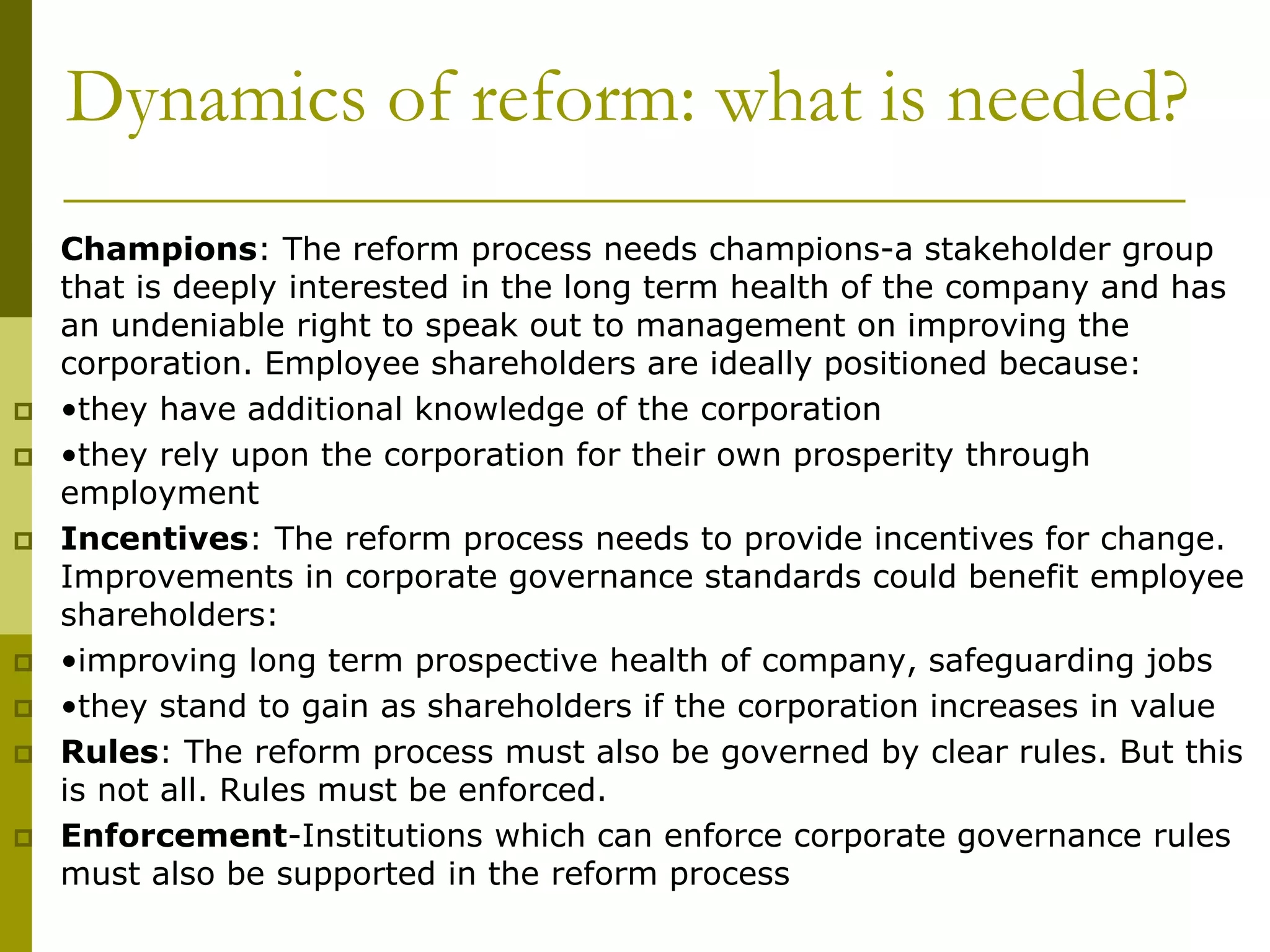 Dynamics of reform: what is needed?
 Champions: The reform process needs champions-a stakeholder group
that is deeply interested in the long term health of the company and has
an undeniable right to speak out to management on improving the
corporation. Employee shareholders are ideally positioned because:
 •they have additional knowledge of the corporation
 •they rely upon the corporation for their own prosperity through
employment
 Incentives: The reform process needs to provide incentives for change.
Improvements in corporate governance standards could benefit employee
shareholders:
 •improving long term prospective health of company, safeguarding jobs
 •they stand to gain as shareholders if the corporation increases in value
 Rules: The reform process must also be governed by clear rules. But this
is not all. Rules must be enforced.
 Enforcement-Institutions which can enforce corporate governance rules
must also be supported in the reform process
 
