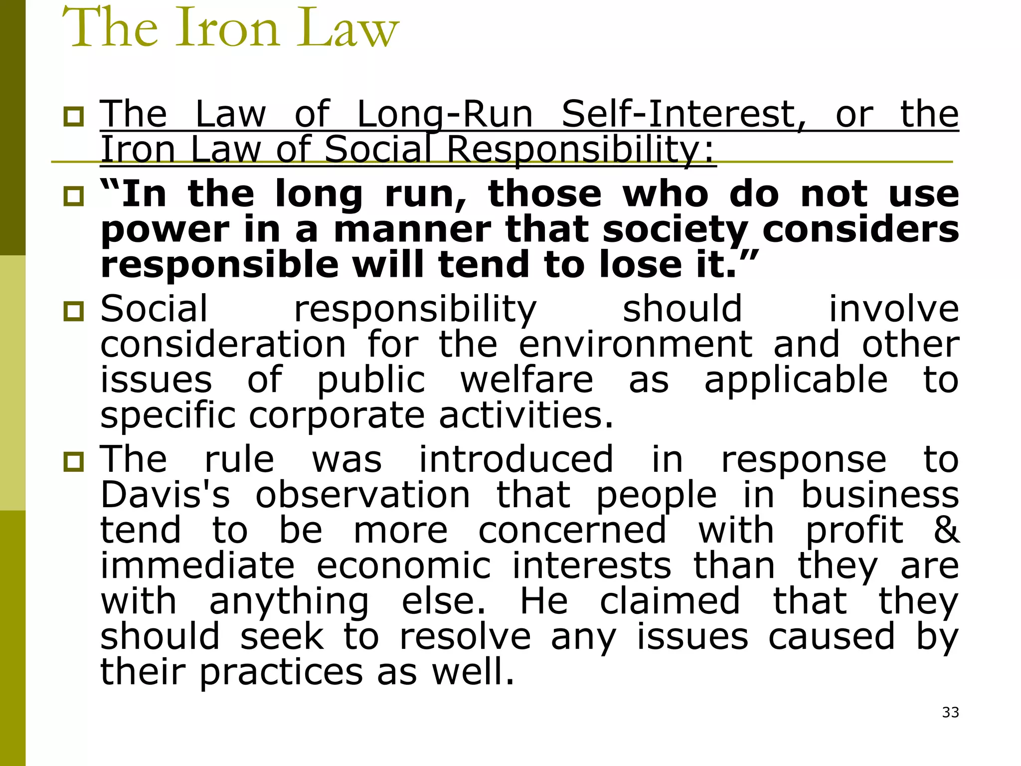 The Iron Law
 The Law of Long-Run Self-Interest, or the
Iron Law of Social Responsibility:
 “In the long run, those who do not use
power in a manner that society considers
responsible will tend to lose it.”
 Social responsibility should involve
consideration for the environment and other
issues of public welfare as applicable to
specific corporate activities.
 The rule was introduced in response to
Davis's observation that people in business
tend to be more concerned with profit &
immediate economic interests than they are
with anything else. He claimed that they
should seek to resolve any issues caused by
their practices as well.
33
 